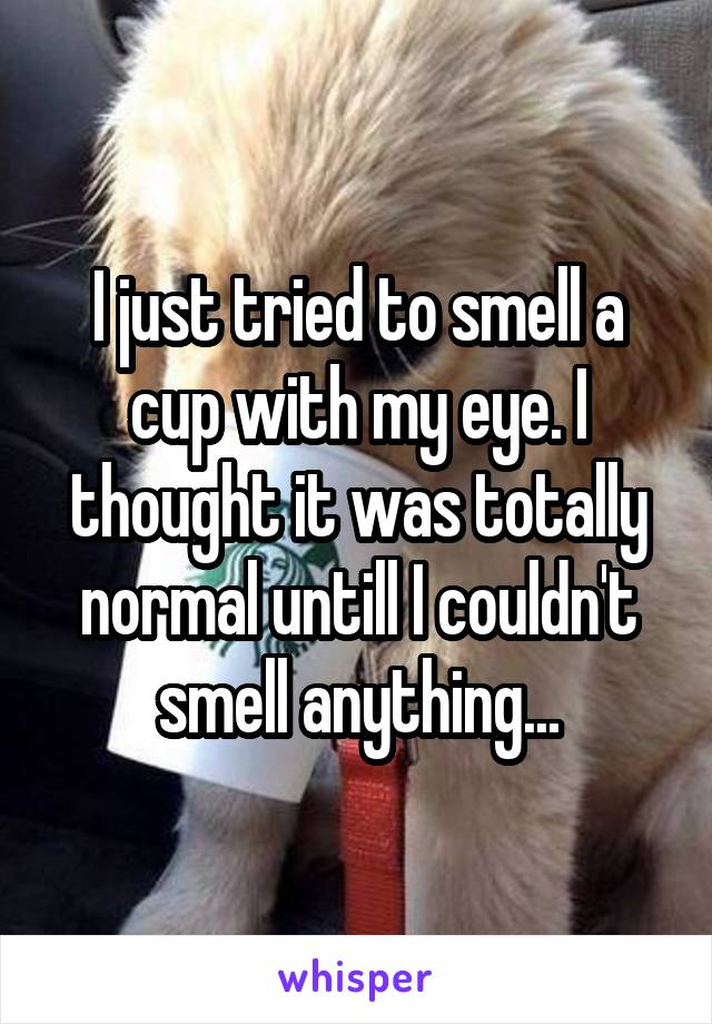 I just tried to smell a cup with my eye. I thought it was totally normal untill I couldn't smell anything...