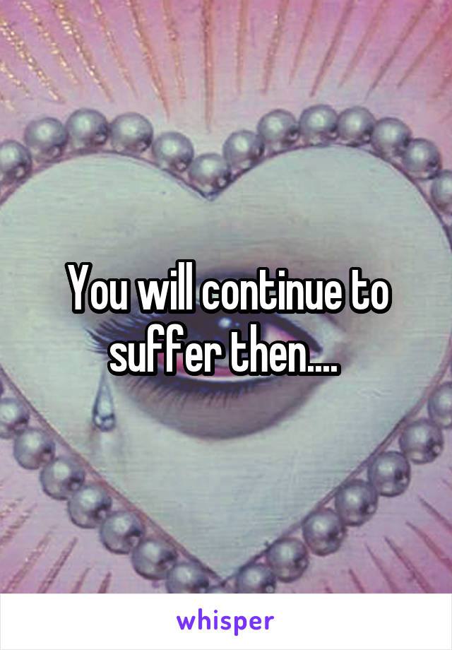 You will continue to suffer then.... 