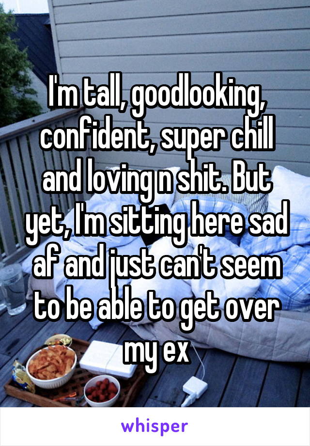 I'm tall, goodlooking, confident, super chill and loving n shit. But yet, I'm sitting here sad af and just can't seem to be able to get over my ex