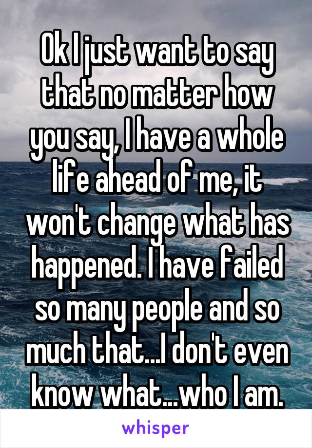 Ok I just want to say that no matter how you say, I have a whole life ahead of me, it won't change what has happened. I have failed so many people and so much that...I don't even know what...who I am.
