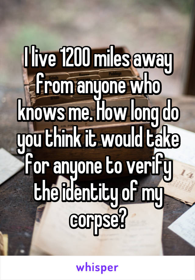 I live 1200 miles away from anyone who knows me. How long do you think it would take for anyone to verify the identity of my corpse?