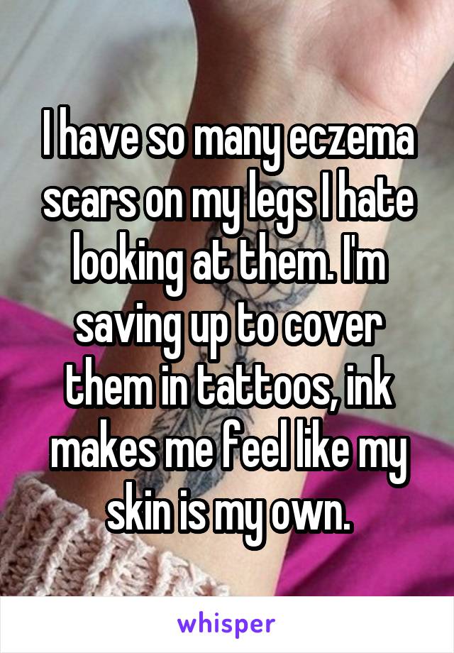 I have so many eczema scars on my legs I hate looking at them. I'm saving up to cover them in tattoos, ink makes me feel like my skin is my own.