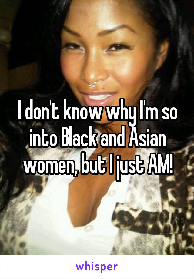 I don't know why I'm so into Black and Asian women, but I just AM!