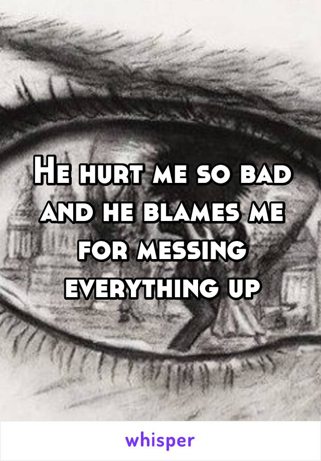 He hurt me so bad and he blames me for messing everything up