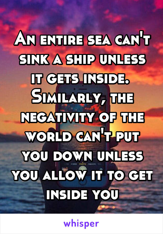 An entire sea can't sink a ship unless it gets inside. 
Similarly, the negativity of the world can't put you down unless you allow it to get inside you