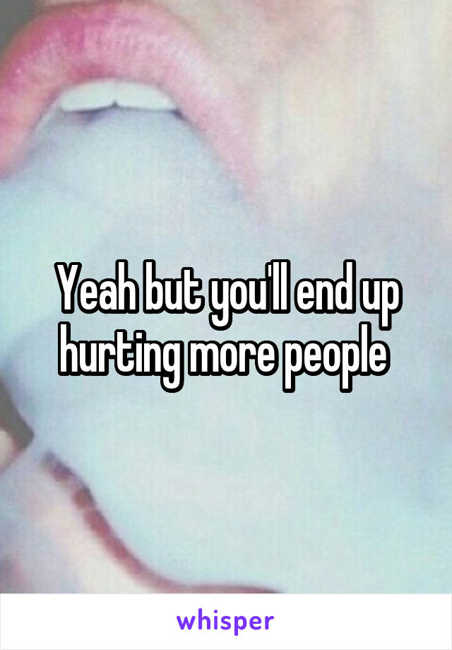 Yeah but you'll end up hurting more people 