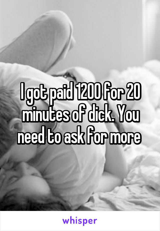 I got paid 1200 for 20 minutes of dick. You need to ask for more 