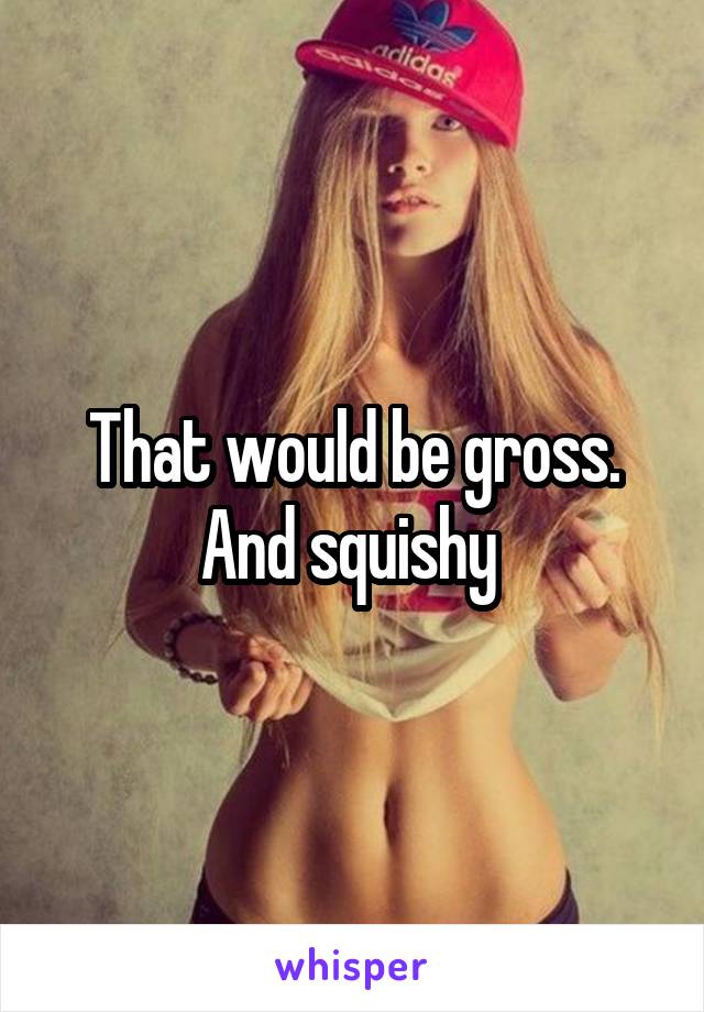 That would be gross. And squishy 