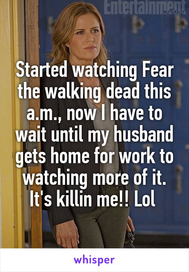 Started watching Fear the walking dead this a.m., now I have to wait until my husband gets home for work to watching more of it. It's killin me!! Lol 