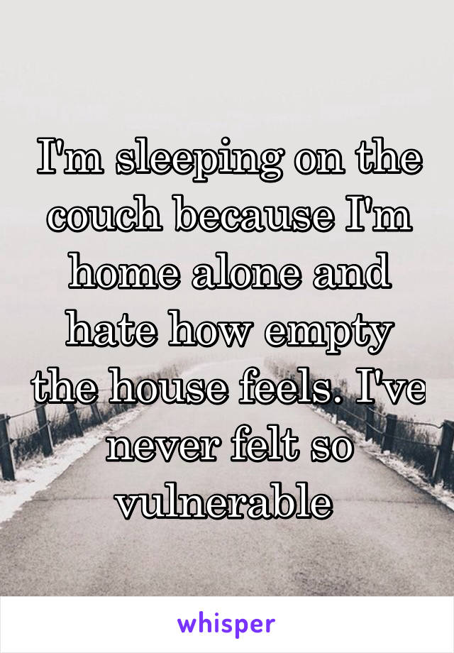I'm sleeping on the couch because I'm home alone and hate how empty the house feels. I've never felt so vulnerable 