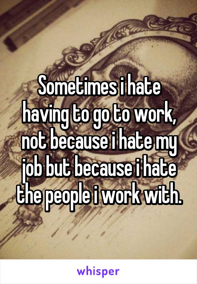 Sometimes i hate having to go to work, not because i hate my job but because i hate the people i work with.