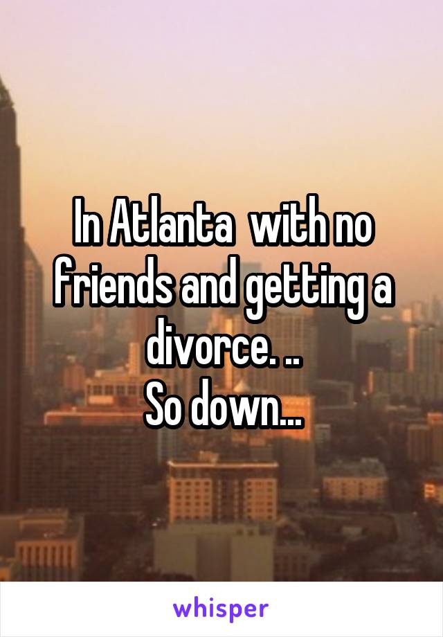 In Atlanta  with no friends and getting a divorce. ..
So down...