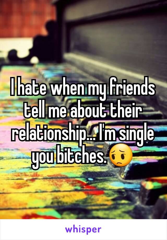 I hate when my friends tell me about their relationship... I'm single you bitches.😔