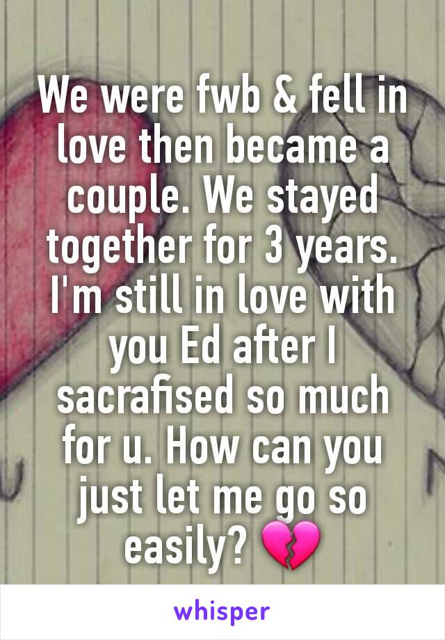 We were fwb & fell in love then became a couple. We stayed together for 3 years.  I'm still in love with you Ed after I sacrafised so much for u. How can you just let me go so easily? 💔