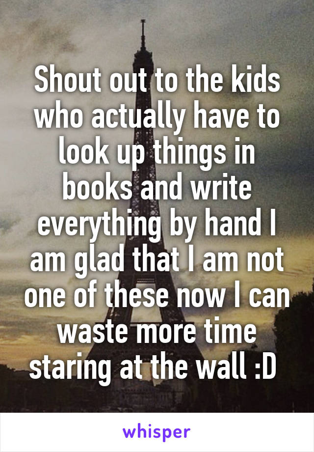 Shout out to the kids who actually have to look up things in books and write everything by hand I am glad that I am not one of these now I can waste more time staring at the wall :D 