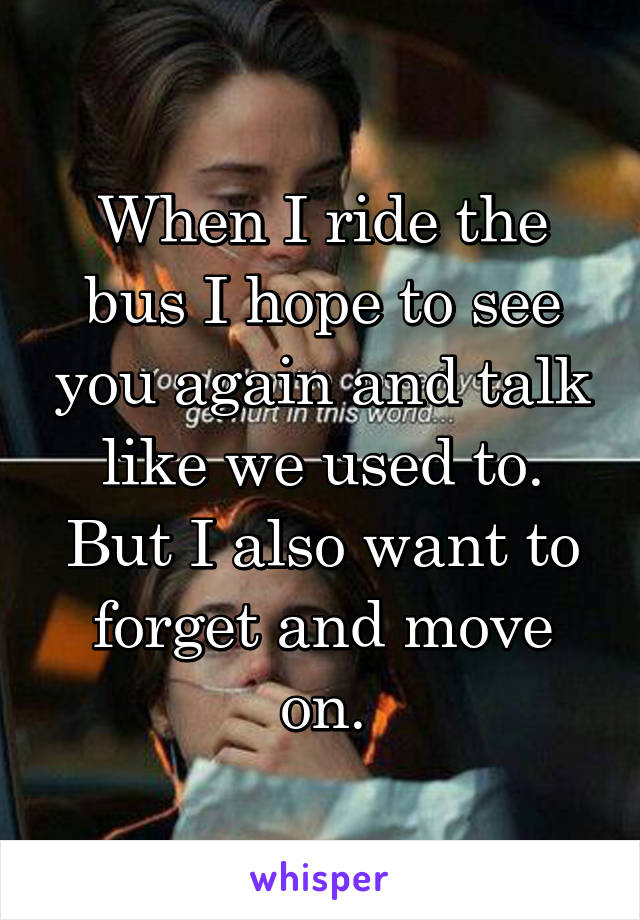 When I ride the bus I hope to see you again and talk like we used to. But I also want to forget and move on.