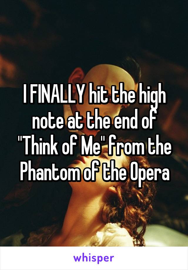 I FINALLY hit the high note at the end of "Think of Me" from the Phantom of the Opera