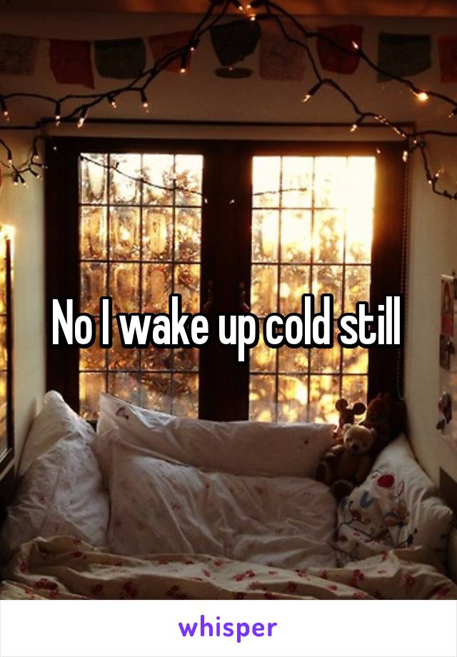 No I wake up cold still 