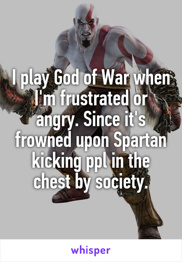 I play God of War when I'm frustrated or angry. Since it's frowned upon Spartan kicking ppl in the chest by society.