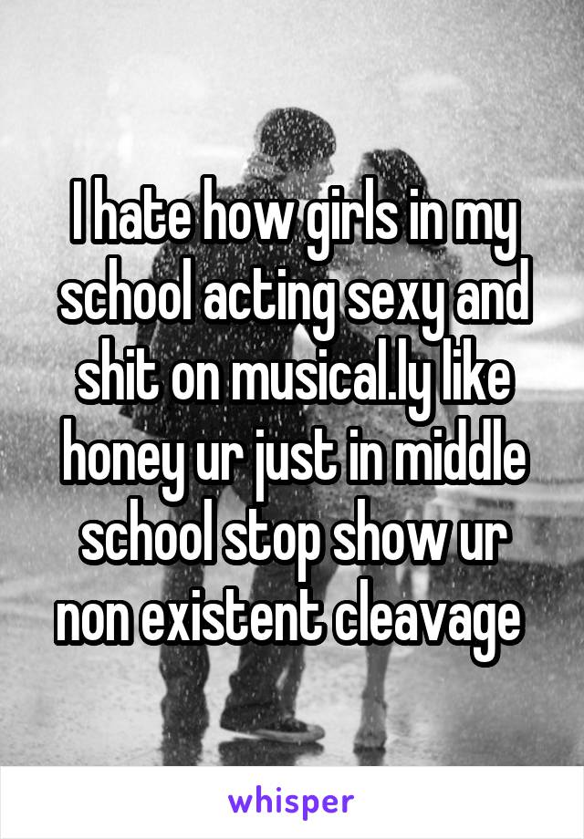 I hate how girls in my school acting sexy and shit on musical.ly like honey ur just in middle school stop show ur non existent cleavage 