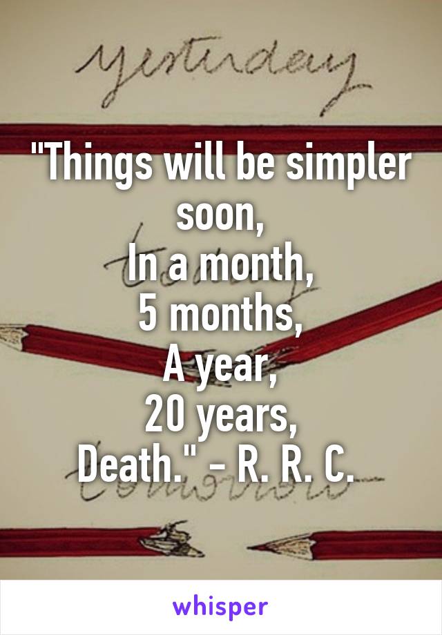"Things will be simpler soon,
In a month,
5 months,
A year,
20 years,
Death." - R. R. C. 