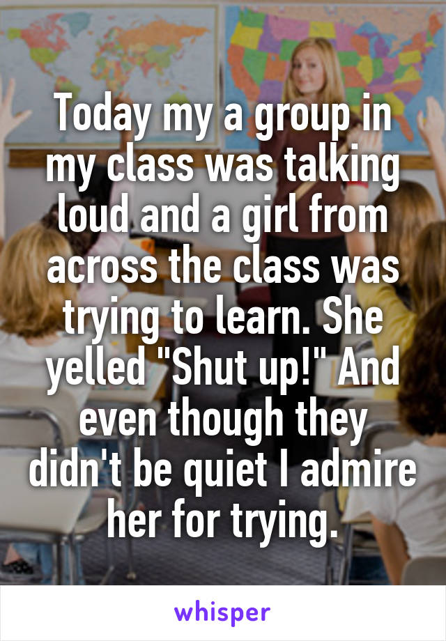 Today my a group in my class was talking loud and a girl from across the class was trying to learn. She yelled "Shut up!" And even though they didn't be quiet I admire her for trying.