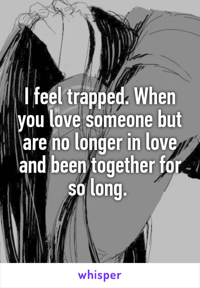 I feel trapped. When you love someone but are no longer in love and been together for so long. 