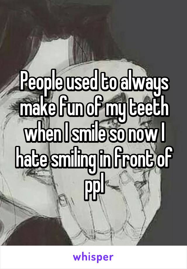 People used to always make fun of my teeth when I smile so now I hate smiling in front of ppl