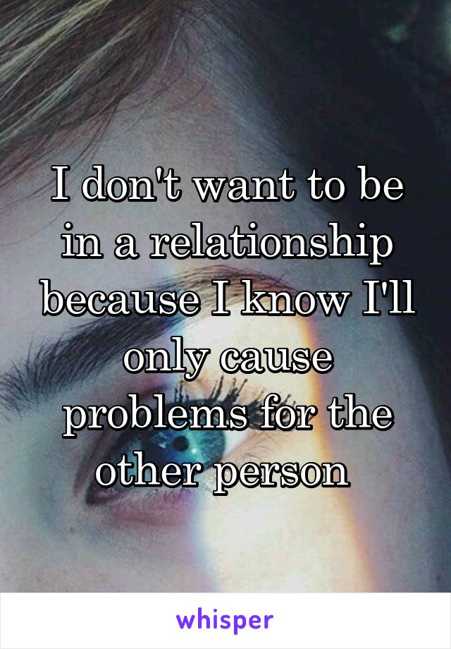 I don't want to be in a relationship because I know I'll only cause problems for the other person 