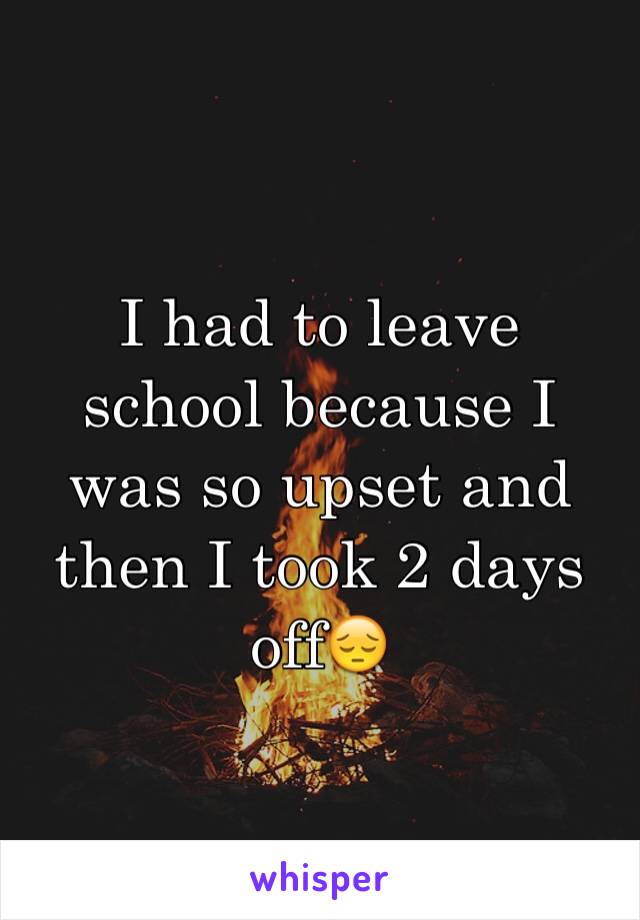 I had to leave school because I was so upset and then I took 2 days off😔