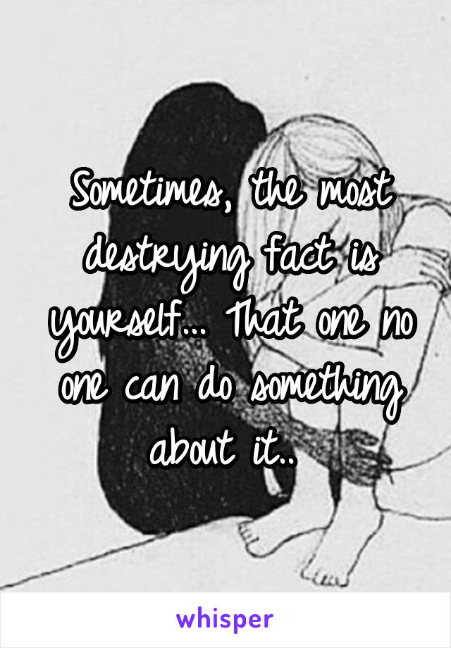 Sometimes, the most destrying fact is yourself... That one no one can do something about it.. 