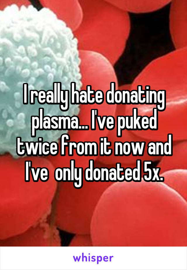 I really hate donating plasma... I've puked twice from it now and I've  only donated 5x.