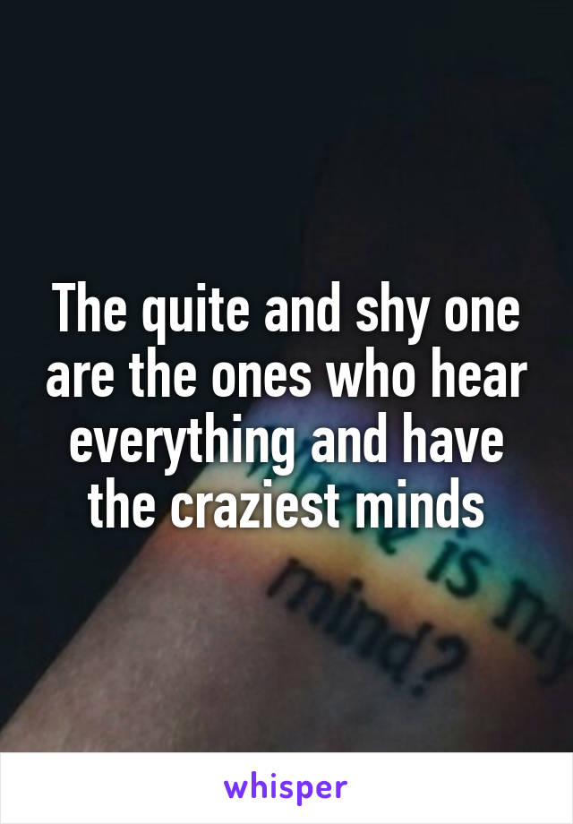 The quite and shy one are the ones who hear everything and have the craziest minds