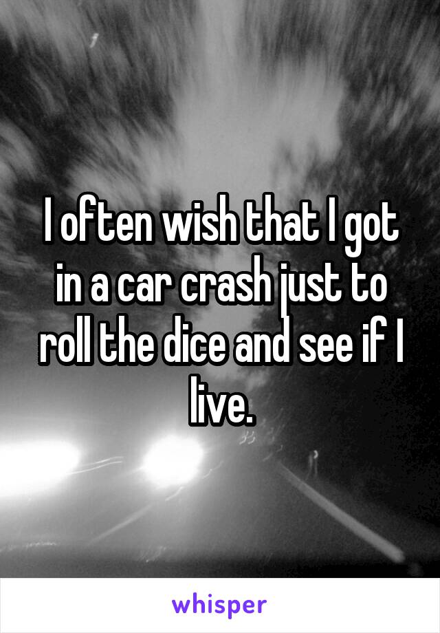 I often wish that I got in a car crash just to roll the dice and see if I live.