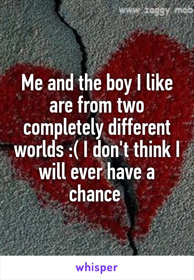 Me and the boy I like are from two completely different worlds :( I don't think I will ever have a chance 