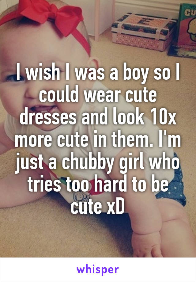 I wish I was a boy so I could wear cute dresses and look 10x more cute in them. I'm just a chubby girl who tries too hard to be cute xD