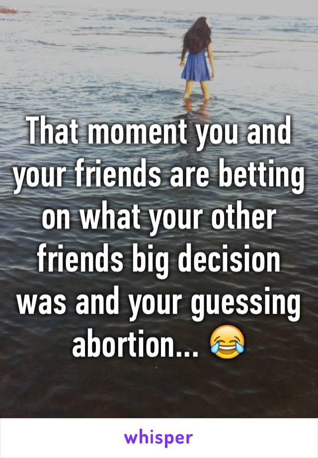 That moment you and your friends are betting on what your other friends big decision was and your guessing abortion... 😂