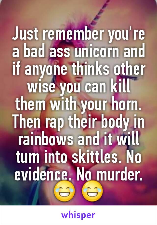 Just remember you're a bad ass unicorn and if anyone thinks other wise you can kill them with your horn. Then rap their body in rainbows and it will turn into skittles. No evidence. No murder.😂 😂