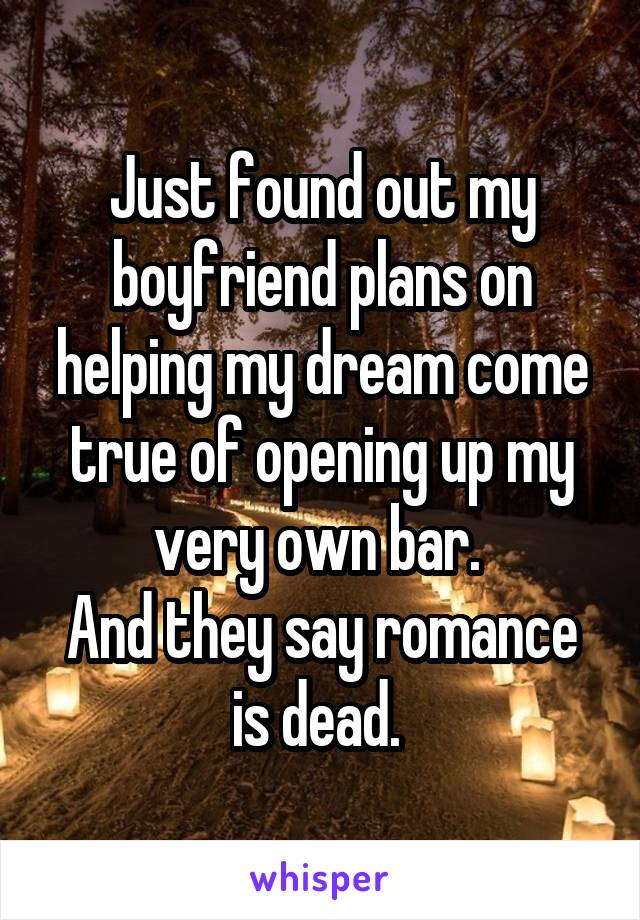Just found out my boyfriend plans on helping my dream come true of opening up my very own bar. 
And they say romance is dead. 