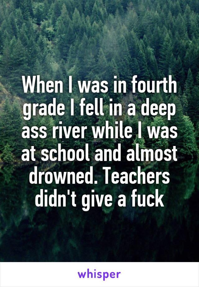 When I was in fourth grade I fell in a deep ass river while I was at school and almost drowned. Teachers didn't give a fuck