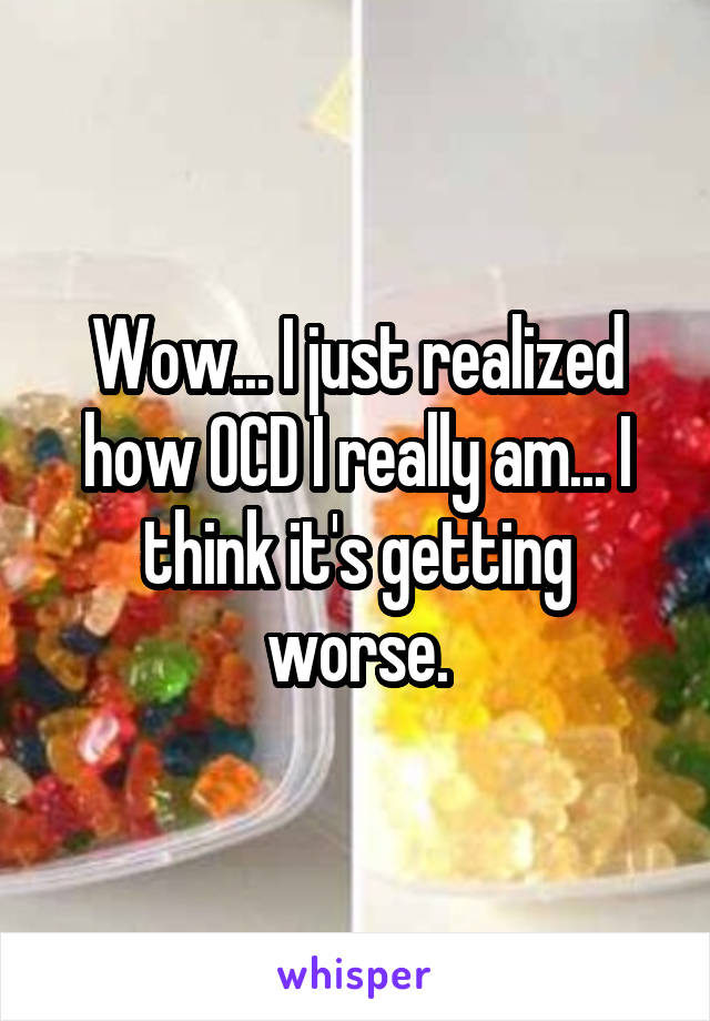 Wow... I just realized how OCD I really am... I think it's getting worse.