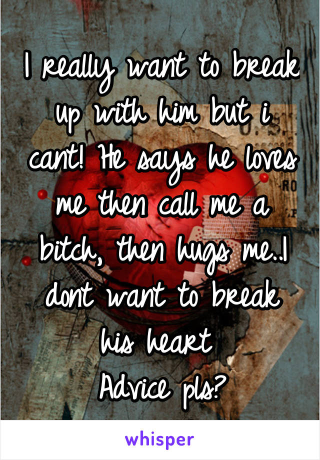 I really want to break up with him but i cant! He says he loves me then call me a bitch, then hugs me..I dont want to break his heart 
Advice pls?