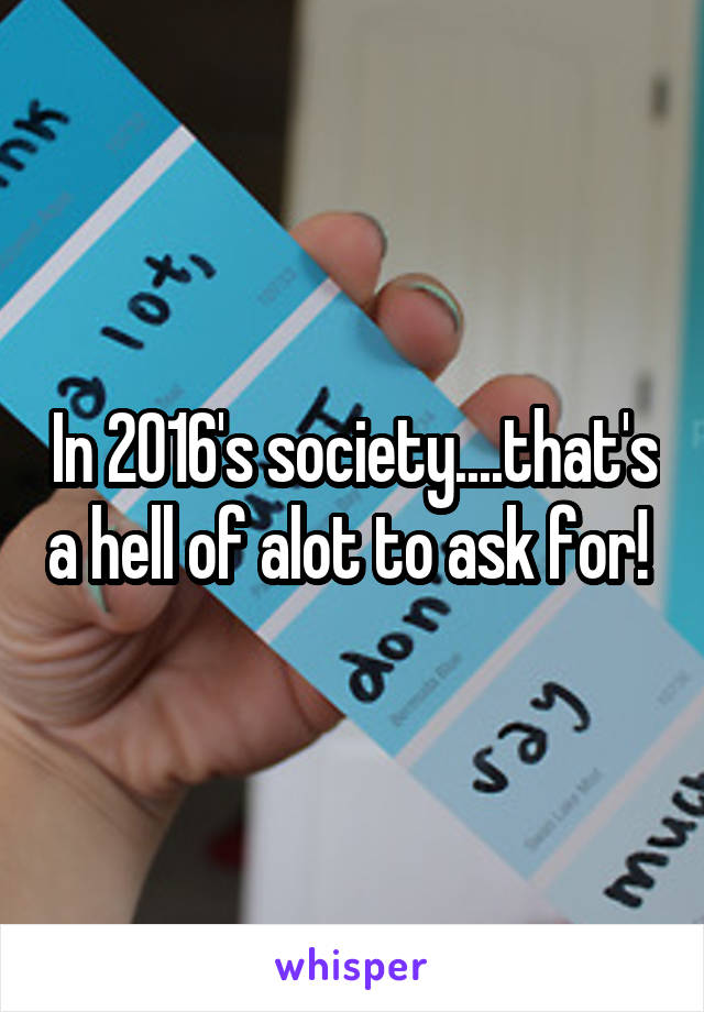 In 2016's society....that's a hell of alot to ask for! 