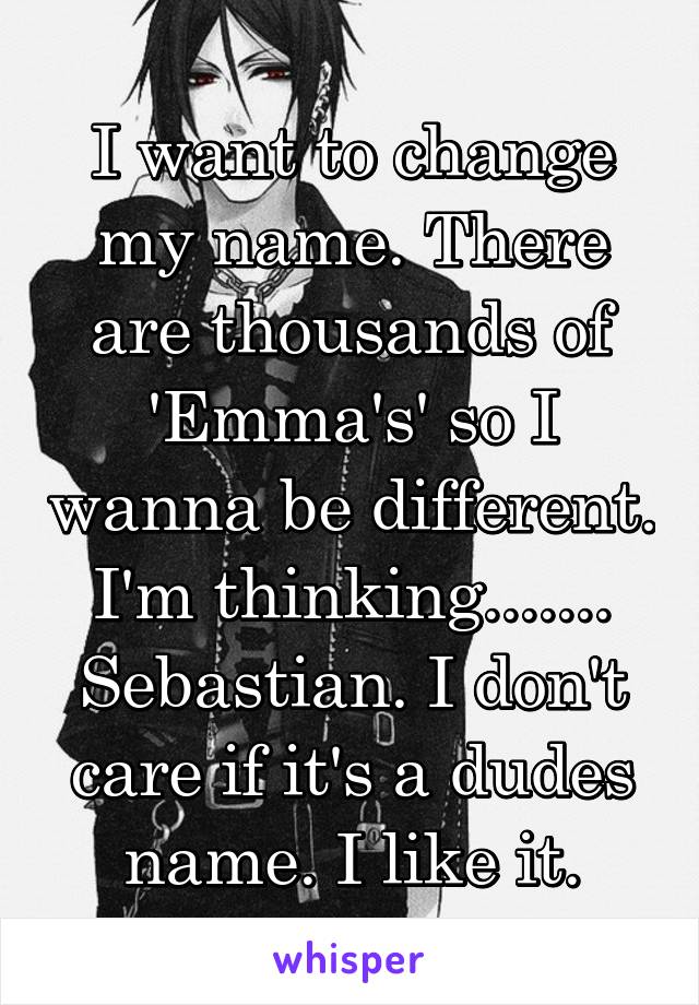 I want to change my name. There are thousands of 'Emma's' so I wanna be different. I'm thinking....... Sebastian. I don't care if it's a dudes name. I like it.
