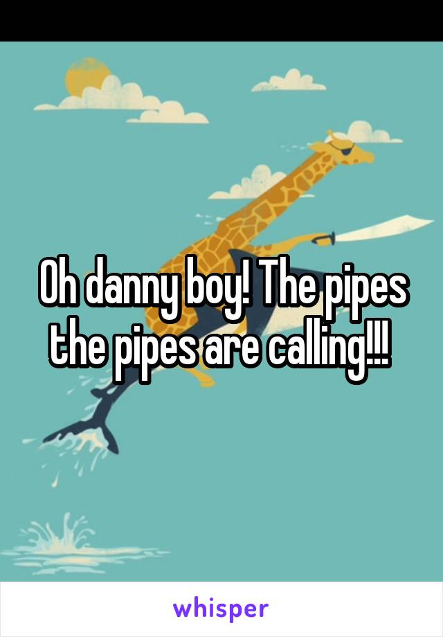 Oh danny boy! The pipes the pipes are calling!!! 