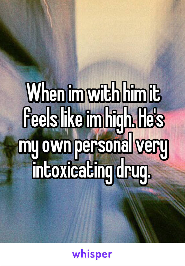 When im with him it feels like im high. He's my own personal very intoxicating drug. 