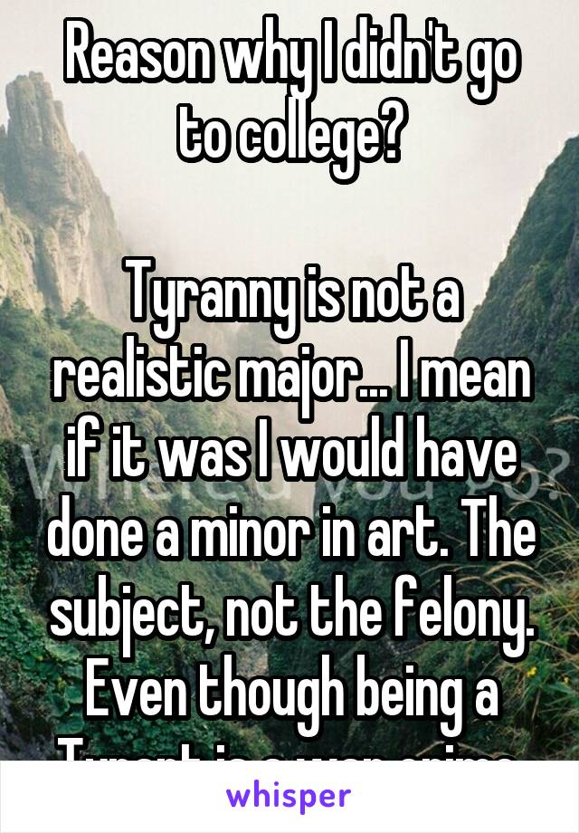 Reason why I didn't go to college?

Tyranny is not a realistic major... I mean if it was I would have done a minor in art. The subject, not the felony. Even though being a Tyrant is a war crime.