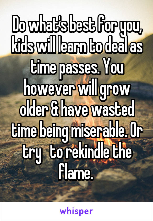 Do what's best for you, kids will learn to deal as time passes. You however will grow older & have wasted time being miserable. Or try   to rekindle the flame. 
