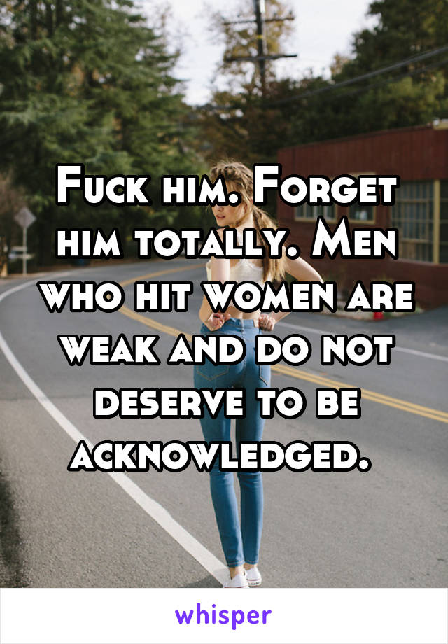 Fuck him. Forget him totally. Men who hit women are weak and do not deserve to be acknowledged. 