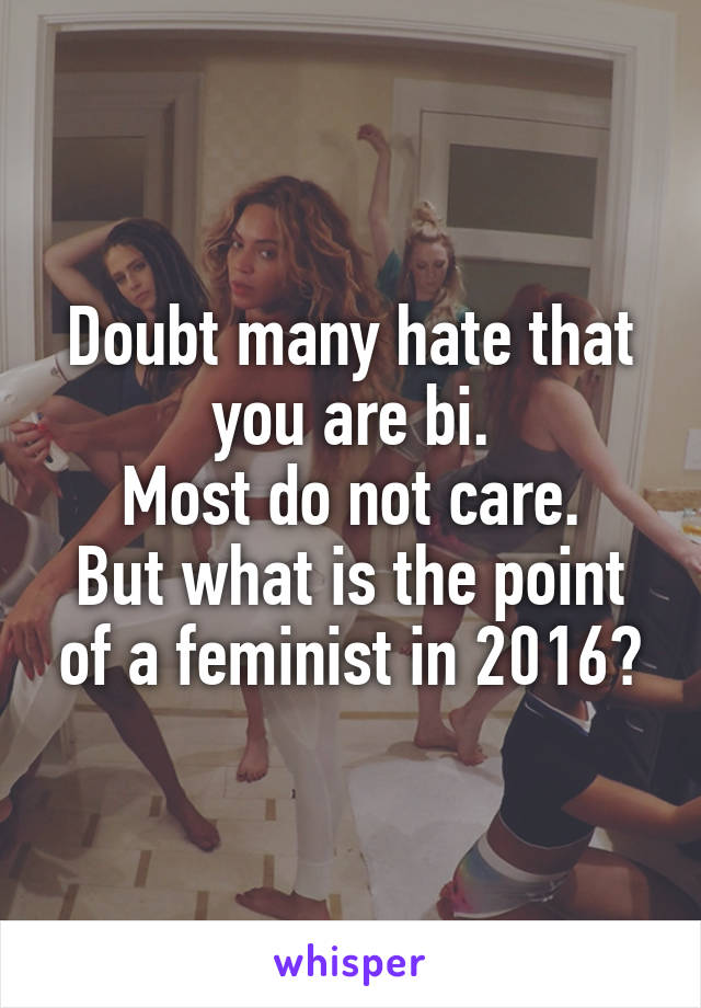 Doubt many hate that you are bi.
Most do not care.
But what is the point of a feminist in 2016?